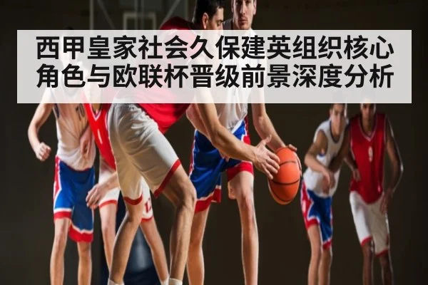 西甲皇家社会久保建英组织核心角色与欧联杯晋级前景深度分析