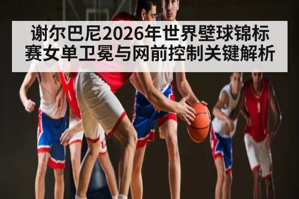 谢尔巴尼2026年世界壁球锦标赛女单卫冕与网前控制关键解析