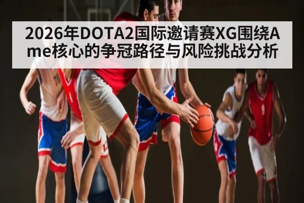 2026年DOTA2国际邀请赛XG围绕Ame核心的争冠路径与风险挑战分析