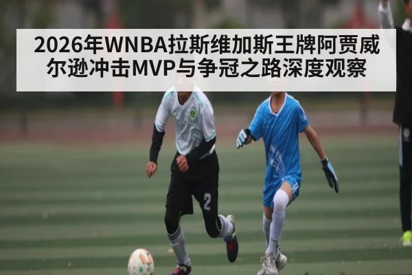 2026年WNBA拉斯维加斯王牌阿贾威尔逊冲击MVP与争冠之路深度观察